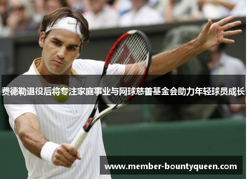 费德勒退役后将专注家庭事业与网球慈善基金会助力年轻球员成长