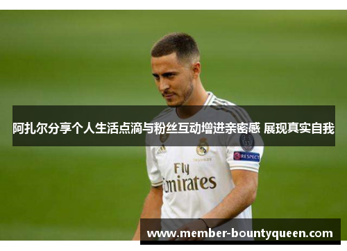 阿扎尔分享个人生活点滴与粉丝互动增进亲密感 展现真实自我