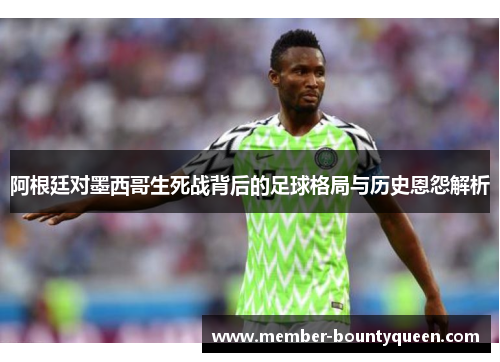 阿根廷对墨西哥生死战背后的足球格局与历史恩怨解析