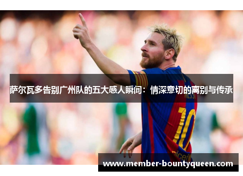 萨尔瓦多告别广州队的五大感人瞬间：情深意切的离别与传承