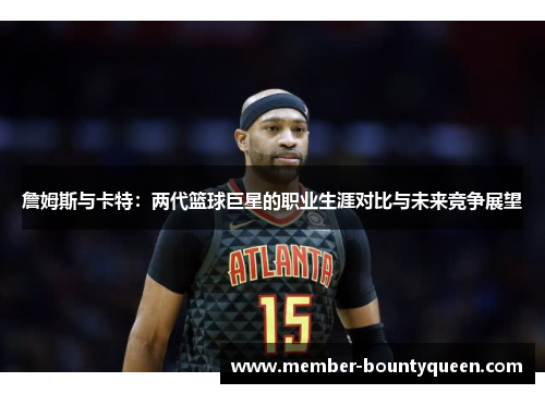 詹姆斯与卡特：两代篮球巨星的职业生涯对比与未来竞争展望