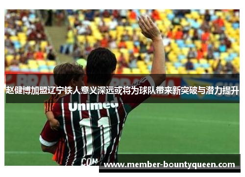 赵健博加盟辽宁铁人意义深远或将为球队带来新突破与潜力提升