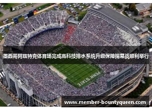 墨西哥阿兹特克体育场完成高科技排水系统升级保障揭幕战顺利举行