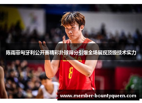 陈雨菲匈牙利公开赛精彩扑球得分引爆全场展现顶级技术实力