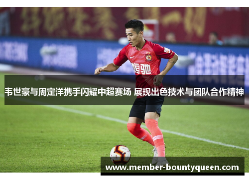 韦世豪与周定洋携手闪耀中超赛场 展现出色技术与团队合作精神