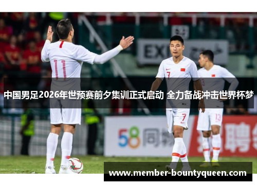 中国男足2026年世预赛前夕集训正式启动 全力备战冲击世界杯梦
